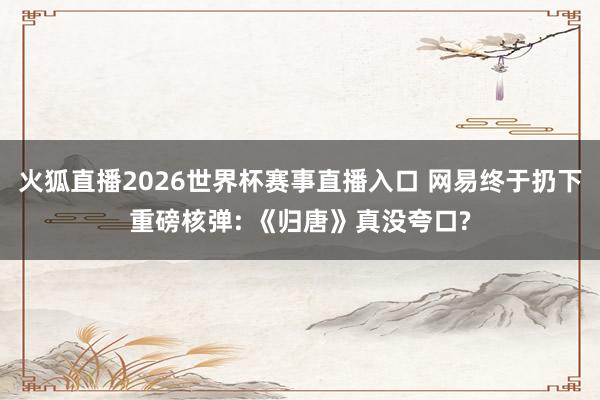 火狐直播2026世界杯赛事直播入口 网易终于扔下重磅核弹: 《归唐》真没夸口?