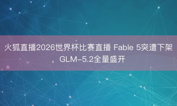 火狐直播2026世界杯比赛直播 Fable 5突遭下架，GLM-5.2全量盛开
