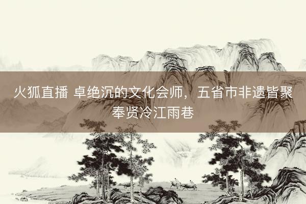 火狐直播 卓绝沉的文化会师，五省市非遗皆聚奉贤冷江雨巷