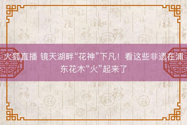 火狐直播 镜天湖畔“花神”下凡！看这些非遗在浦东花木“火”起来了