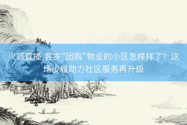 火狐直播 客岁“团购”物业的小区怎样样了？这场步履助力社区服务再升级