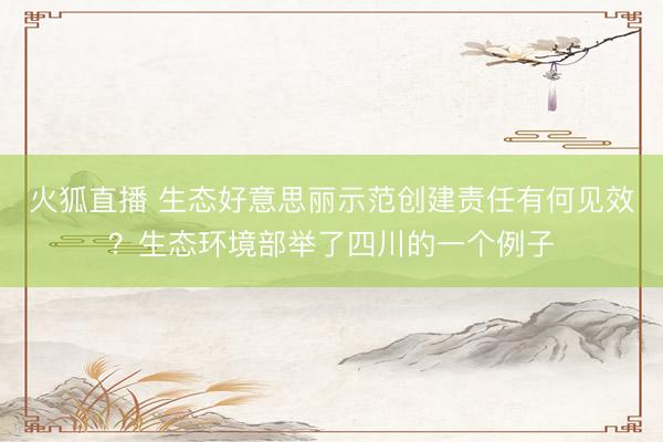 火狐直播 生态好意思丽示范创建责任有何见效？生态环境部举了四川的一个例子