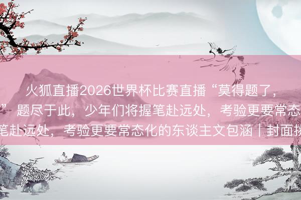 火狐直播2026世界杯比赛直播 “莫得题了，咱们只可送你们到这儿”  题尽于此，少年们将握笔赴远处，考验更要常态化的东谈主文包涵｜封面挑剔
