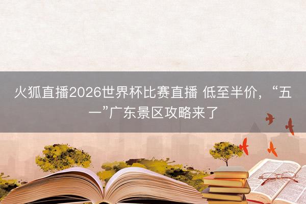 火狐直播2026世界杯比赛直播 低至半价，“五一”广东景区攻略来了