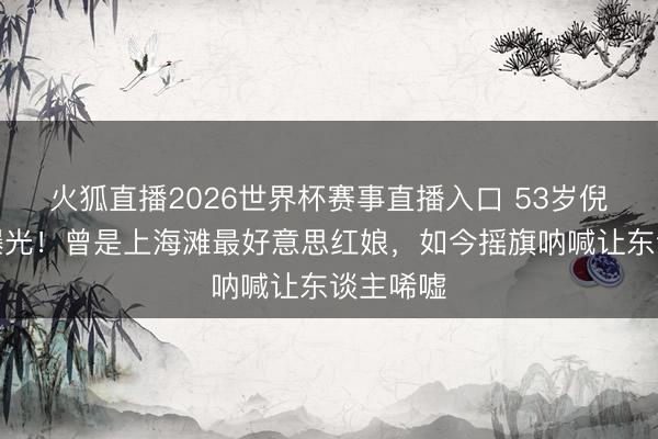 火狐直播2026世界杯赛事直播入口 53岁倪琳现状曝光！曾是上海滩最好意思红娘，如今摇旗呐喊让东谈主唏嘘